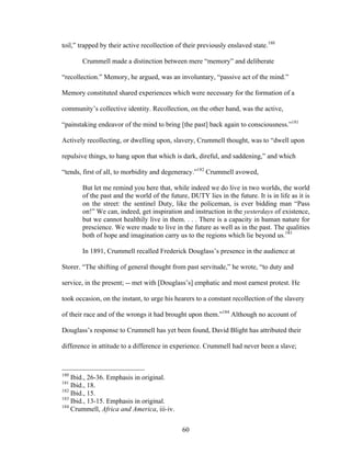 60
toil,” trapped by their active recollection of their previously enslaved state.180
Crummell made a distinction between mere “memory” and deliberate
“recollection.” Memory, he argued, was an involuntary, “passive act of the mind.”
Memory constituted shared experiences which were necessary for the formation of a
community’s collective identity. Recollection, on the other hand, was the active,
“painstaking endeavor of the mind to bring [the past] back again to consciousness.”181
Actively recollecting, or dwelling upon, slavery, Crummell thought, was to “dwell upon
repulsive things, to hang upon that which is dark, direful, and saddening,” and which
“tends, first of all, to morbidity and degeneracy.”182
Crummell avowed,
But let me remind you here that, while indeed we do live in two worlds, the world
of the past and the world of the future, DUTY lies in the future. It is in life as it is
on the street: the sentinel Duty, like the policeman, is ever bidding man “Pass
on!” We can, indeed, get inspiration and instruction in the yesterdays of existence,
but we cannot healthily live in them. . . . There is a capacity in human nature for
prescience. We were made to live in the future as well as in the past. The qualities
both of hope and imagination carry us to the regions which lie beyond us.183
In 1891, Crummell recalled Frederick Douglass’s presence in the audience at
Storer. “The shifting of general thought from past servitude,” he wrote, “to duty and
service, in the present; -- met with [Douglass’s] emphatic and most earnest protest. He
took occasion, on the instant, to urge his hearers to a constant recollection of the slavery
of their race and of the wrongs it had brought upon them.”184
Although no account of
Douglass’s response to Crummell has yet been found, David Blight has attributed their
difference in attitude to a difference in experience. Crummell had never been a slave;
180
Ibid., 26-36. Emphasis in original.
181
Ibid., 18.
182
Ibid., 15.
183
Ibid., 13-15. Emphasis in original.
184
Crummell, Africa and America, iii-iv.
 