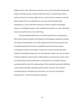 62
fledged citizens of the wider human community. Even early Crummellian thought dealt
primarily with the question of freedom rather than slavery: Crummell asked what it
meant to be free, how one best ought to live as a citizen of one’s community, and what
justice entailed. He was an abolitionist in every sense, but he looked beyond
emancipation, to a time when black Americans would be accepted as full-fledged
citizens, as full-fledged members of the sociopolitical community, to a time when black
Americans would truly have lives worth living.
These philosophical differences set Crummell apart from his contemporaries.
Most African American thinkers, like Douglass and Washington, intrinsically accepted
the American liberal tradition even if they rejected American slavery and racism. But
Crummell questioned the American sociopolitical system itself, harnessing his
communitarian outlook to ask whether a system that was built to protect individual
freedoms by facilitating compromise over moral absolutes could ever be just. In Liberia,
Crummell sought but could not find a viable alternative to the American system, and so
he worked instead to reform and perfect it, remaining active in the black American
community until his death. His understanding of what constituted community shifted and
evolved, but his principles remained consistent. By the end of his life, Crummell
increasingly tied his self-identity not to the nation, nor to his race, but instead to
humanity itself—to the universal human community.
 