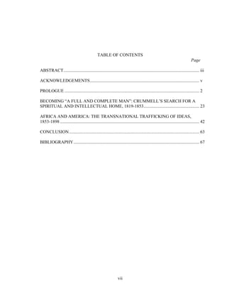 vii
TABLE OF CONTENTS
Page
ABSTRACT.......................................................................................................................... iii
ACKNOWLEDGEMENTS.................................................................................................. v
PROLOGUE ......................................................................................................................... 2
BECOMING “A FULL AND COMPLETE MAN”: CRUMMELL’S SEARCH FOR A
SPIRITUAL AND INTELLECTUAL HOME, 1819-1853.................................................. 23
AFRICA AND AMERICA: THE TRANSNATIONAL TRAFFICKING OF IDEAS,
1853-1898 ............................................................................................................................. 42
CONCLUSION..................................................................................................................... 63
BIBLIOGRAPHY................................................................................................................. 67
 