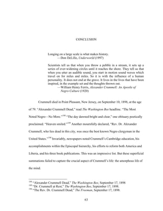 63
CONCLUSION
Longing on a large scale is what makes history.
—Don DeLillo, Underworld (1997)
Scientists tell us that when you throw a pebble in a stream, it sets up a
series of ever-widening circles until it reaches the shore. They tell us that
when you utter an audible sound, you start in motion sound waves which
travel on for miles and miles. So it is with the influence of a human
personality. It does not end at the grave. It lives in the lives that have been
inspired, in the example set and the thoughts thrown out.
—William Henry Ferris, Alexander Crummell: An Apostle of
Negro Culture (1920)
Crummell died in Point Pleasant, New Jersey, on September 10, 1898, at the age
of 79. “Alexander Crummell Dead,” read The Washington Bee headline. “The Most
Noted Negro—No More.”188
“The day dawned bright and clear,” one obituary poetically
proclaimed. “Heaven smiled.”189
Another mournfully declared, “Rev. Dr. Alexander
Crummell, who lies dead in this city, was once the best known Negro clergyman in the
United States.”190
Invariably, newspapers noted Crummell’s Cambridge education, his
accomplishments within the Episcopal hierarchy, his efforts to reform both America and
Liberia, and his three book publications. This was an impressive list. But these superficial
summations failed to capture the crucial aspect of Crummell’s life: the amorphous life of
the mind.
188
“Alexander Crummell Dead,” The Washington Bee, September 17, 1898
189
“Dr. Crummell at Rest,” The Washington Bee, September 17, 1898.
190
“The Rev. Dr. Crummell Dead,” The Freeman, September 17, 1898.
 