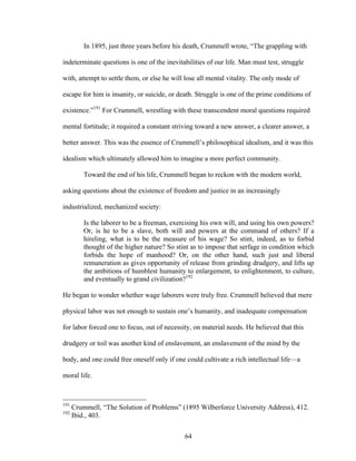 64
In 1895, just three years before his death, Crummell wrote, “The grappling with
indeterminate questions is one of the inevitabilities of our life. Man must test, struggle
with, attempt to settle them, or else he will lose all mental vitality. The only mode of
escape for him is insanity, or suicide, or death. Struggle is one of the prime conditions of
existence.”191
For Crummell, wrestling with these transcendent moral questions required
mental fortitude; it required a constant striving toward a new answer, a clearer answer, a
better answer. This was the essence of Crummell’s philosophical idealism, and it was this
idealism which ultimately allowed him to imagine a more perfect community.
Toward the end of his life, Crummell began to reckon with the modern world,
asking questions about the existence of freedom and justice in an increasingly
industrialized, mechanized society:
Is the laborer to be a freeman, exercising his own will, and using his own powers?
Or, is he to be a slave, both will and powers at the command of others? If a
hireling, what is to be the measure of his wage? So stint, indeed, as to forbid
thought of the higher nature? So stint as to impose that serfage in condition which
forbids the hope of manhood? Or, on the other hand, such just and liberal
remuneration as gives opportunity of release from grinding drudgery, and lifts up
the ambitions of humblest humanity to enlargement, to enlightenment, to culture,
and eventually to grand civilization?192
He began to wonder whether wage laborers were truly free. Crummell believed that mere
physical labor was not enough to sustain one’s humanity, and inadequate compensation
for labor forced one to focus, out of necessity, on material needs. He believed that this
drudgery or toil was another kind of enslavement, an enslavement of the mind by the
body, and one could free oneself only if one could cultivate a rich intellectual life—a
moral life.
191
Crummell, “The Solution of Problems” (1895 Wilberforce University Address), 412.
192
Ibid., 403.
 