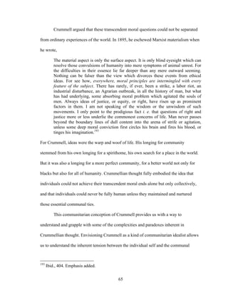 65
Crummell argued that these transcendent moral questions could not be separated
from ordinary experiences of the world. In 1895, he eschewed Marxist materialism when
he wrote,
The material aspect is only the surface aspect. It is only blind eyesight which can
resolve those convulsions of humanity into mere symptoms of animal unrest. For
the difficulties in their essence lie far deeper than any mere outward seeming.
Nothing can be falser than the view which divorces these events from ethical
ideas. For see how, everywhere, moral principles are intermingled with every
feature of the subject. There has rarely, if ever, been a strike, a labor riot, an
industrial disturbance, an Agrarian outbreak, in all the history of man, but what
has had underlying, some absorbing moral problem which agitated the souls of
men. Always ideas of justice, or equity, or right, have risen up as prominent
factors in them. I am not speaking of the wisdom or the unwisdom of such
movements. I only point to the prodigious fact i. e. that questions of right and
justice more or less underlie the commonest concerns of life. Man never passes
beyond the boundary lines of dull content into the arena of strife or agitation,
unless some deep moral conviction first circles his brain and fires his blood, or
tinges his imagination.193
For Crummell, ideas were the warp and woof of life. His longing for community
stemmed from his own longing for a spirithome, his own search for a place in the world.
But it was also a longing for a more perfect community, for a better world not only for
blacks but also for all of humanity. Crummellian thought fully embodied the idea that
individuals could not achieve their transcendent moral ends alone but only collectively,
and that individuals could never be fully human unless they maintained and nurtured
those essential communal ties.
This communitarian conception of Crummell provides us with a way to
understand and grapple with some of the complexities and paradoxes inherent in
Crummellian thought. Envisioning Crummell as a kind of communitarian idealist allows
us to understand the inherent tension between the individual self and the communal
193
Ibid., 404. Emphasis added.
 