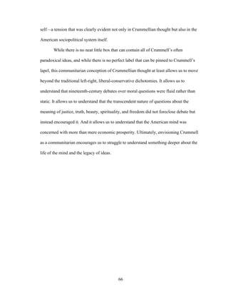 66
self—a tension that was clearly evident not only in Crummellian thought but also in the
American sociopolitical system itself.
While there is no neat little box that can contain all of Crummell’s often
paradoxical ideas, and while there is no perfect label that can be pinned to Crummell’s
lapel, this communitarian conception of Crummellian thought at least allows us to move
beyond the traditional left-right, liberal-conservative dichotomies. It allows us to
understand that nineteenth-century debates over moral questions were fluid rather than
static. It allows us to understand that the transcendent nature of questions about the
meaning of justice, truth, beauty, spirituality, and freedom did not foreclose debate but
instead encouraged it. And it allows us to understand that the American mind was
concerned with more than mere economic prosperity. Ultimately, envisioning Crummell
as a communitarian encourages us to struggle to understand something deeper about the
life of the mind and the legacy of ideas.
 