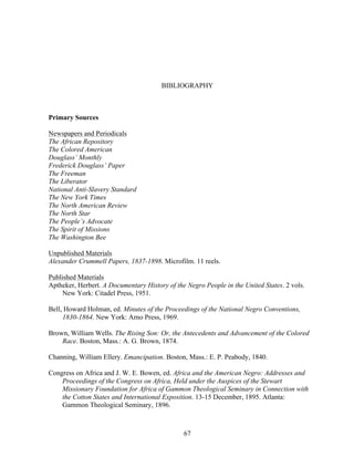 67
BIBLIOGRAPHY
Primary Sources
Newspapers and Periodicals
The African Repository
The Colored American
Douglass’ Monthly
Frederick Douglass’ Paper
The Freeman
The Liberator
National Anti-Slavery Standard
The New York Times
The North American Review
The North Star
The People’s Advocate
The Spirit of Missions
The Washington Bee
Unpublished Materials
Alexander Crummell Papers, 1837-1898. Microfilm. 11 reels.
Published Materials
Aptheker, Herbert. A Documentary History of the Negro People in the United States. 2 vols.
New York: Citadel Press, 1951.
Bell, Howard Holman, ed. Minutes of the Proceedings of the National Negro Conventions,
1830-1864. New York: Arno Press, 1969.
Brown, William Wells. The Rising Son: Or, the Antecedents and Advancement of the Colored
Race. Boston, Mass.: A. G. Brown, 1874.
Channing, William Ellery. Emancipation. Boston, Mass.: E. P. Peabody, 1840.
Congress on Africa and J. W. E. Bowen, ed. Africa and the American Negro: Addresses and
Proceedings of the Congress on Africa, Held under the Auspices of the Stewart
Missionary Foundation for Africa of Gammon Theological Seminary in Connection with
the Cotton States and International Exposition. 13-15 December, 1895. Atlanta:
Gammon Theological Seminary, 1896.
 