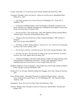 68
Cooper, Anna Julia. A Voice from the South. Oxford: Oxford University Press, 1988.
Crummell, Alexander. Africa and America: Addresses and Discourses. Springfield, Mass.:
Wiley & Co., 1891.
———. Charitable Institutions in Colored Churches. Washington, D.C.: Press of R. L.
Pendleton, 1892.
———. Civilization and Black Progress: Selected Writings of Alexander Crummell on the
South. Edited by J. R. Oldfield. Charlottesville: Published for the Southern Texts Society
by the University Press of Virginia, 1995.
———. Destiny and Race: Selected Writings, 1840-1898. Edited by Wilson Jeremiah Moses.
Amherst, Mass.: University of Massachusetts Press, 1992.
———. “Eulogy on the Life and Services of Hon. Frederick Douglass,” 1895. Library of
Congress.
http://www.loc.gov/item/mfd000727.
———. The Future of Africa: Being Addresses, Sermons, Etc., Etc., Delivered in the Republic
of Liberia. New York: Scribner, 1862.
———. The Greatness of Christ: And Other Sermons. New York: Thomas Whittaker, 1882.
———. The Man: The Hero: The Christian! A Eulogy on the Life and Character of Thomas
Clarkson. New York: Egbert, Hovey & King, 1847.
———. “Solution of Problems: The Duty and the Destiny of Man. The Annual Sermon of the
Commencement of Wilberforce University.” 16 June, 1895. Reprinted in African
Methodist Episcopal Church Review 14, no. 4 (April 1898): 399–414.
Douglass, Frederick. Frederick Douglass: Selected Speeches and Writings. Edited by Philip S.
Foner. Chicago: Lawrence Hill Books, 1999.
Du Bois, W. E. B. Writings. Edited by Nathan Irvin Huggins. New York: Library of America,
1987.
Ferris, William Henry. “Alexander Crummell: An Apostle of Negro Culture.” American
Negro Academy Occasional Papers, no. 20. Washington, D.C.: The American Negro
Academy, 1920.
Fitzgerald, F. Scott. The Crack-Up. New York: New Directions, 1945.
Garrison, William Lloyd. Thoughts on African Colonization. Boston, Mass.: Garrison and
Knapp, 1832.
 