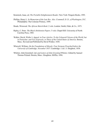 69
Kramnick, Isaac, ed. The Portable Enlightenment Reader. New York: Penguin Books, 1995.
Phillips, Henry L. In Memoriam of the Late Rev. Alex. Crummell, D. D., of Washington, D.C.
Philadelphia: The Coleman Printery, 1899.
Reade, Winwood. The African Sketch-Book. 2 vols. London: Smith, Elder, & Co., 1873.
Ripley, C. Peter. The Black Abolitionist Papers. 5 vols. Chapel Hill: University of North
Carolina Press, 1985.
Walker, David. Walker’s Appeal, in Four Articles; To the Coloured Citizens of the World, but
in Particular, and Very Expressly, to Those of the United States of America. Boston,
Mass.: Revised and Published by David Walker, 1830.
Whewell, William. On the Foundations of Morals: Four Sermons Preached before the
University of Cambridge, November 1837. Cambridge: J. & J. J. Deighton, 1838.
Whittier, John Greenleaf. Life and Letters of John Greenleaf Whittier. Edited by Samuel
Thomas Pickard. Boston, Mass.: Houghton, Mifflin, 1894.
 
