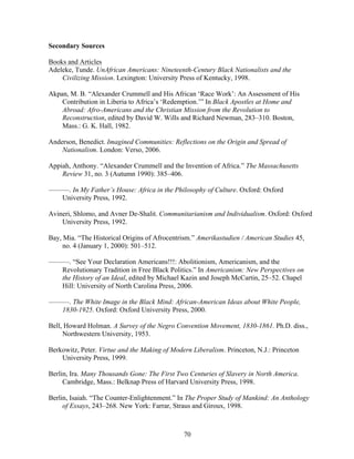 70
Secondary Sources
Books and Articles
Adeleke, Tunde. UnAfrican Americans: Nineteenth-Century Black Nationalists and the
Civilizing Mission. Lexington: University Press of Kentucky, 1998.
Akpan, M. B. “Alexander Crummell and His African ‘Race Work’: An Assessment of His
Contribution in Liberia to Africa’s ‘Redemption.’” In Black Apostles at Home and
Abroad: Afro-Americans and the Christian Mission from the Revolution to
Reconstruction, edited by David W. Wills and Richard Newman, 283–310. Boston,
Mass.: G. K. Hall, 1982.
Anderson, Benedict. Imagined Communities: Reflections on the Origin and Spread of
Nationalism. London: Verso, 2006.
Appiah, Anthony. “Alexander Crummell and the Invention of Africa.” The Massachusetts
Review 31, no. 3 (Autumn 1990): 385–406.
———. In My Father’s House: Africa in the Philosophy of Culture. Oxford: Oxford
University Press, 1992.
Avineri, Shlomo, and Avner De-Shalit. Communitarianism and Individualism. Oxford: Oxford
University Press, 1992.
Bay, Mia. “The Historical Origins of Afrocentrism.” Amerikastudien / American Studies 45,
no. 4 (January 1, 2000): 501–512.
———. “See Your Declaration Americans!!!: Abolitionism, Americanism, and the
Revolutionary Tradition in Free Black Politics.” In Americanism: New Perspectives on
the History of an Ideal, edited by Michael Kazin and Joseph McCartin, 25–52. Chapel
Hill: University of North Carolina Press, 2006.
———. The White Image in the Black Mind: African-American Ideas about White People,
1830-1925. Oxford: Oxford University Press, 2000.
Bell, Howard Holman. A Survey of the Negro Convention Movement, 1830-1861. Ph.D. diss.,
Northwestern University, 1953.
Berkowitz, Peter. Virtue and the Making of Modern Liberalism. Princeton, N.J.: Princeton
University Press, 1999.
Berlin, Ira. Many Thousands Gone: The First Two Centuries of Slavery in North America.
Cambridge, Mass.: Belknap Press of Harvard University Press, 1998.
Berlin, Isaiah. “The Counter-Enlightenment.” In The Proper Study of Mankind: An Anthology
of Essays, 243–268. New York: Farrar, Straus and Giroux, 1998.
 