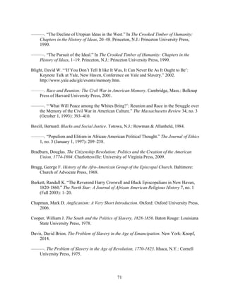 71
———. “The Decline of Utopian Ideas in the West.” In The Crooked Timber of Humanity:
Chapters in the History of Ideas, 20–48. Princeton, N.J.: Princeton University Press,
1990.
———. “The Pursuit of the Ideal.” In The Crooked Timber of Humanity: Chapters in the
History of Ideas, 1–19. Princeton, N.J.: Princeton University Press, 1990.
Blight, David W. “‘If You Don’t Tell It like It Was, It Can Never Be As It Ought to Be’:
Keynote Talk at Yale, New Haven, Conference on Yale and Slavery.” 2002.
http://www.yale.edu/glc/events/memory.htm.
———. Race and Reunion: The Civil War in American Memory. Cambridge, Mass.: Belknap
Press of Harvard University Press, 2001.
———. “‘What Will Peace among the Whites Bring?’: Reunion and Race in the Struggle over
the Memory of the Civil War in American Culture.” The Massachusetts Review 34, no. 3
(October 1, 1993): 393–410.
Boxill, Bernard. Blacks and Social Justice. Totowa, N.J.: Rowman & Allanheld, 1984.
———. “Populism and Elitism in African-American Political Thought.” The Journal of Ethics
1, no. 3 (January 1, 1997): 209–238.
Bradburn, Douglas. The Citizenship Revolution: Politics and the Creation of the American
Union, 1774-1804. Charlottesville: University of Virginia Press, 2009.
Bragg, George F. History of the Afro-American Group of the Episcopal Church. Baltimore:
Church of Advocate Press, 1968.
Burkett, Randall K. “The Reverend Harry Croswell and Black Episcopalians in New Haven,
1820-1860.” The North Star: A Journal of African American Religious History 7, no. 1
(Fall 2003): 1–20.
Chapman, Mark D. Anglicanism: A Very Short Introduction. Oxford: Oxford University Press,
2006.
Cooper, William J. The South and the Politics of Slavery, 1828-1856. Baton Rouge: Louisiana
State University Press, 1978.
Davis, David Brion. The Problem of Slavery in the Age of Emancipation. New York: Knopf,
2014.
———. The Problem of Slavery in the Age of Revolution, 1770-1823. Ithaca, N.Y.: Cornell
University Press, 1975.
 