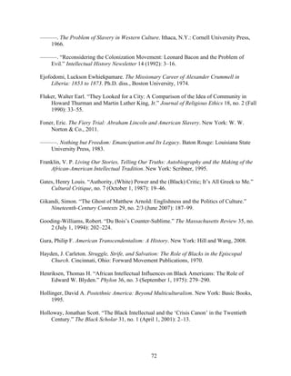 72
———. The Problem of Slavery in Western Culture. Ithaca, N.Y.: Cornell University Press,
1966.
———. “Reconsidering the Colonization Movement: Leonard Bacon and the Problem of
Evil.” Intellectual History Newsletter 14 (1992): 3–16.
Ejofodomi, Luckson Ewhiekpamare. The Missionary Career of Alexander Crummell in
Liberia: 1853 to 1873. Ph.D. diss., Boston University, 1974.
Fluker, Walter Earl. “They Looked for a City: A Comparison of the Idea of Community in
Howard Thurman and Martin Luther King, Jr.” Journal of Religious Ethics 18, no. 2 (Fall
1990): 33–55.
Foner, Eric. The Fiery Trial: Abraham Lincoln and American Slavery. New York: W. W.
Norton & Co., 2011.
———. Nothing but Freedom: Emancipation and Its Legacy. Baton Rouge: Louisiana State
University Press, 1983.
Franklin, V. P. Living Our Stories, Telling Our Truths: Autobiography and the Making of the
African-American Intellectual Tradition. New York: Scribner, 1995.
Gates, Henry Louis. “Authority, (White) Power and the (Black) Critic; It’s All Greek to Me.”
Cultural Critique, no. 7 (October 1, 1987): 19–46.
Gikandi, Simon. “The Ghost of Matthew Arnold: Englishness and the Politics of Culture.”
Nineteenth-Century Contexts 29, no. 2/3 (June 2007): 187–99.
Gooding-Williams, Robert. “Du Bois’s Counter-Sublime.” The Massachusetts Review 35, no.
2 (July 1, 1994): 202–224.
Gura, Philip F. American Transcendentalism: A History. New York: Hill and Wang, 2008.
Hayden, J. Carleton. Struggle, Strife, and Salvation: The Role of Blacks in the Episcopal
Church. Cincinnati, Ohio: Forward Movement Publications, 1970.
Henriksen, Thomas H. “African Intellectual Influences on Black Americans: The Role of
Edward W. Blyden.” Phylon 36, no. 3 (September 1, 1975): 279–290.
Hollinger, David A. Postethnic America: Beyond Multiculturalism. New York: Basic Books,
1995.
Holloway, Jonathan Scott. “The Black Intellectual and the ‘Crisis Canon’ in the Twentieth
Century.” The Black Scholar 31, no. 1 (April 1, 2001): 2–13.
 