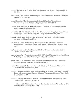 73
———. “The Soul of W. E. B. Du Bois.” American Quarterly 49, no. 3 (September 1997):
603–614.
Kirk, Russell. “Two Facets of the New England Mind: Emerson and Brownson.” The Month 8
(October 1952): 208–217.
Lasch, Christopher. “The Communitarian Critique of Liberalism.” Soundings: An
Interdisciplinary Journal 69, no. 1/2 (Spring/Summer 1986): 60–76.
Lawson, Bill E., and Frank M. Kirkland. Frederick Douglass: A Critical Reader. Malden,
Mass.: Blackwell Publishers, 1999.
Lewis, Harold T. Yet with a Steady Beat: The African American Struggle for Recognition in
the Episcopal Church. Valley Forge, Pa.: Trinity Press International, 1996.
Litwack, Leon F. North of Slavery: The Negro in the Free States, 1790-1860. Chicago:
University of Chicago Press, 1961.
McDaniel, W. Caleb. The Problem of Democracy in the Age of Slavery: Garrisonian
Abolitionists & Transatlantic Reform. Baton Rouge: Louisiana State University Press,
2013.
McPherson, James M. Abraham Lincoln and the Second American Revolution. Oxford:
Oxford University Press, 1990.
Meier, August. Negro Thought in America, 1880-1915: Racial Ideologies in the Age of Booker
T. Washington. Ann Arbor: University of Michigan Press, 1988.
Miller, Floyd J. The Search for a Black Nationality: Black Emigration and Colonization,
1787-1863. Urbana: University of Illinois Press, 1975.
Moses, Wilson Jeremiah. Alexander Crummell: A Study of Civilization and Discontent.
Oxford: Oxford University Press, 1989.
———. “Cambridge Platonism in the Republic of Liberia, 1853-1873: Alexander Crummell’s
Theory of Development and Transfer of Culture.” New England Journal of Black Studies
1, no. 3 (1983): 60–77.
———. “Civilizing Missionary: A Study of Alexander Crummell.” The Journal of Negro
History 60, no. 2 (April 1975): 229–251.
———. Classical Black Nationalism: From the American Revolution to Marcus Garvey. New
York: New York University Press, 1996.
 