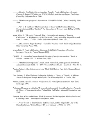 74
———. Creative Conflict in African American Thought: Frederick Douglass, Alexander
Crummell, Booker T. Washington, W. E. B. Du Bois, and Marcus Garvey. Cambridge:
Cambridge University Press, 2004.
———. The Golden Age of Black Nationalism, 1850-1925. Oxford: Oxford University Press,
1988.
———. “W. E. B. Du Bois’s ‘The Conservation of Races’ and Its Context: Idealism,
Conservatism, and Hero Worship.” The Massachusetts Review 34, no. 2 (July 1, 1993):
275–294.
Moss, Alfred A. “Alexander Crummell: Black Nationalist and Apostle of Western
Civilization.” In Black Leaders of the Nineteenth Century, edited by August Meier and
Leon F. Litwack, 237–251. Urbana: University of Illinois Press, 1991.
———. The American Negro Academy: Voice of the Talented Tenth. Baton Rouge: Louisiana
State University Press, 1981.
Myers, Peter C. Frederick Douglass: Race and the Rebirth of American Liberalism.
Lawrence: University Press of Kansas, 2008.
Oldfield, J. R. Alexander Crummell and the Creation of an African-American Church in
Liberia. Lewiston, N.Y.: E. Mellen Press, 1990.
———. “The Protestant Episcopal Church, Black Nationalists, and Expansion of the West
African Missionary Field, 1851-1871.” Church History 57, no. 1 (March 1, 1988): 31–45.
Pagden, Anthony. The Enlightenment: And Why It Still Matters. New York: Random House,
2013.
Pinn, Anthony B. Moral Evil and Redemptive Suffering: A History of Theodicy in African-
American Religious Thought. Gainesville, Fla.: University Press of Florida, 2002.
Pittman, John P. African-American Perspectives and Philosophical Traditions. New York:
Routledge, 1997.
Pochmann, Henry A. New England Transcendentalism and St. Louis Hegelianism: Phases in
the History of American Idealism. Philadelphia: Carl Schurz Memorial Foundation, Inc.,
1948.
Posnock, Ross. Color and Culture: Black Writers and the Making of the Modern Intellectual.
Cambridge, Mass.: Harvard University Press, 1998.
———. “How It Feels to Be a Problem: Du Bois, Fanon, and the ‘Impossible Life’ of the
Black Intellectual.” Critical Inquiry 23, no. 2 (January 1, 1997): 323–349.
 