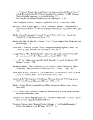 75
———. “‘Irrational Zigzags’: Cosmopolitanism in African American Intellectual History.”
John F. Kennedy-Institut Für Nordamerikastudien Working Paper No. 121. Göttingen:
Niedersächsische Staats-und Universitätsbibliothek, 1999.
http://webdoc.sub.gwdg.de/ebook/serien/p/jfk/workingpaper121.pdf.
Quarles, Benjamin. Frederick Douglass. Englewood Cliffs, N.J.: Prentice-Hall, 1968.
Reynolds, Charles H., and Riggins R. Earl, Jr. “Alexander Crummell’s Transformation of
Bishop Butler’s Ethics.” The Journal of Religious Ethics 6, no. 2 (October 1, 1978): 221–
239.
Rigsby, Gregory U. Alexander Crummell: Pioneer in Nineteenth-Century Pan-African
Thought. New York: Greenwood Press, 1987.
Sansing, David G., ed. What Was Freedom’s Price?: Essays. Jackson, Miss.: University Press
of Mississippi, 1978.
Schor, Joel. “The Rivalry Between Frederick Douglass and Henry Highland Garnet.” The
Journal of Negro History 64, no. 1 (January 1, 1979): 30–38.
Scruggs, Otey M. “Two Black Patriarchs: Frederick Douglass and Alexander Crummell.”
Afro-Americans in New York Life and History, January 1982, 17–30.
———. We the Children of Africa in This Land: Alexander Crummell. Washington, D.C.:
Howard University, 1972.
Shepperson, George. “Notes on Negro American Influences on the Emergence of African
Nationalism.” The Journal of African History 1, no. 2 (January 1, 1960): 299–312.
Smith, James Wesley. Sojourners in Search of Freedom: The Settlement of Liberia by Black
Americans. Lanham, M.D.: University Press of America, 1987.
Stockton, C. R. “The Integration of Cambridge: Alexander Crummell As Undergraduate,
1849-1853.” Integrated Education 15, no. 2 (1977): 15–19.
Stuckey, Sterling. The Ideological Origins of Black Nationalism. Boston, Mass.: Beacon
Press, 1972.
———. Slave Culture: Nationalist Theory and the Foundations of Black America. Oxford:
Oxford University Press, 1987.
Tamarkin, Elisa. “Black Anglophilia; Or, The Sociability of Antislavery.” American Literary
History 14, no. 3 (October 1, 2002): 444–478.
Thompson, Stephen Lester. “Crummell on the Metalogic of Non-Standard Languages.”
Philosophia Africana 10, no. 2 (August 2007): 77–106.
 