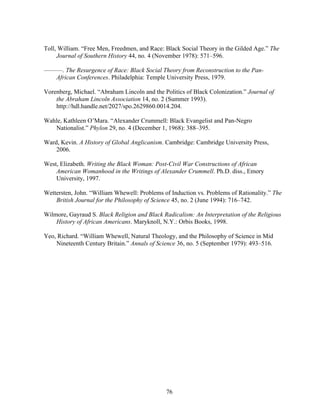 76
Toll, William. “Free Men, Freedmen, and Race: Black Social Theory in the Gilded Age.” The
Journal of Southern History 44, no. 4 (November 1978): 571–596.
———. The Resurgence of Race: Black Social Theory from Reconstruction to the Pan-
African Conferences. Philadelphia: Temple University Press, 1979.
Vorenberg, Michael. “Abraham Lincoln and the Politics of Black Colonization.” Journal of
the Abraham Lincoln Association 14, no. 2 (Summer 1993).
http://hdl.handle.net/2027/spo.2629860.0014.204.
Wahle, Kathleen O’Mara. “Alexander Crummell: Black Evangelist and Pan-Negro
Nationalist.” Phylon 29, no. 4 (December 1, 1968): 388–395.
Ward, Kevin. A History of Global Anglicanism. Cambridge: Cambridge University Press,
2006.
West, Elizabeth. Writing the Black Woman: Post-Civil War Constructions of African
American Womanhood in the Writings of Alexander Crummell. Ph.D. diss., Emory
University, 1997.
Wettersten, John. “William Whewell: Problems of Induction vs. Problems of Rationality.” The
British Journal for the Philosophy of Science 45, no. 2 (June 1994): 716–742.
Wilmore, Gayraud S. Black Religion and Black Radicalism: An Interpretation of the Religious
History of African Americans. Maryknoll, N.Y.: Orbis Books, 1998.
Yeo, Richard. “William Whewell, Natural Theology, and the Philosophy of Science in Mid
Nineteenth Century Britain.” Annals of Science 36, no. 5 (September 1979): 493–516.
 
