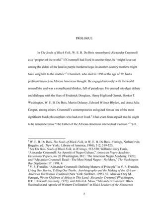 2
PROLOGUE
In The Souls of Black Folk, W. E. B. Du Bois remembered Alexander Crummell
as a “prophet of the world.” If Crummell had lived in another time, he “might have sat
among the elders of the land in purple-bordered toga; in another country mothers might
have sung him to the cradles.”1
Crummell, who died in 1898 at the age of 79, had a
profound impact on African American thought. He engaged intensely with the world
around him and was a complicated thinker, full of paradoxes. He entered into deep debate
and dialogue with the likes of Frederick Douglass, Henry Highland Garnet, Booker T.
Washington, W. E. B. Du Bois, Martin Delaney, Edward Wilmot Blyden, and Anna Julia
Cooper, among others. Crummell’s contemporaries eulogized him as one of the most
significant black philosophers who had ever lived.2
It has even been argued that he ought
to be remembered as “The Father of the African-American intellectual tradition.”3
Yet,
1
W. E. B. Du Bois, The Souls of Black Folk, in W. E. B. Du Bois, Writings, Nathan Irvin
Huggins, ed. (New York: Library of America, 1986), 512, 519-520.
2
See Du Bois, Souls of Black Folk, in Writings, 512-520; William Henry Ferris,
“Alexander Crummell: An Apostle of Negro Culture,” American Negro Academy
Occasional Papers, no. 20 (Washington, D.C.: The American Negro Academy, 1920);
and “Alexander Crummell Dead—The Most Noted Negro—No More,” The Washington
Bee, September 17, 1898, 4.
3
V. P. Franklin, “Alexander Crummell: Defining Matters of Principle” in V. P. Franklin,
Living Our Stories, Telling Our Truths: Autobiography and the Making of the African-
American Intellectual Tradition (New York: Scribner, 1995), 57. Also see Otey M.
Scruggs, We the Children of Africa in This Land: Alexander Crummell (Washington,
D.C.: Howard University, 1972); and Alfred A. Moss, “Alexander Crummell: Black
Nationalist and Apostle of Western Civilization” in Black Leaders of the Nineteenth
 