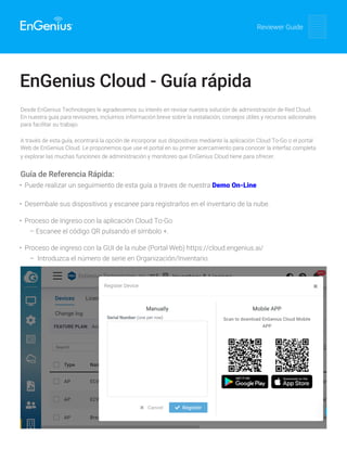 Reviewer Guide
EnGenius Cloud - Guía rápida
Desde EnGenius Technologies le agradecemos su interés en revisar nuestra solución de administración de Red Cloud.
En nuestra guía para revisiones, incluimos información breve sobre la instalación, consejos útiles y recursos adicionales
para facilitar su trabajo.
A través de esta guía, econtrará la opción de incorporar sus dispositivos mediante la aplicación Cloud To-Go o el portal
Web de EnGenius Cloud. Le proponemos que use el portal en su primer acercamiento para conocer la interfaz completa
y explorar las muchas funciones de administración y monitoreo que EnGenius Cloud tiene para ofrecer.
Guía de Referencia Rápida:
• Puede realizar un seguimiento de esta guía a traves de nuestra Demo On-Line
• Desembale sus dispositivos y escanee para registrarlos en el inventario de la nube.
• Proceso de Ingreso con la aplicación Cloud To-Go
– Escanee el código QR pulsando el símbolo +.
• Proceso de ingreso con la GUI de la nube (Portal Web) https://cloud.engenius.ai/
– Introduzca el número de serie en Organización/Inventario.
 