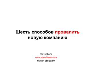 Шесть способов провалить новую компанию Steve Blank www.steveblank.com Twitter: @sgblank 