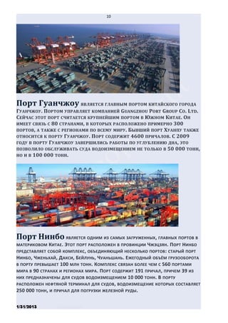 10




Порт Гуанчжоу ЯВЛЯЕТСЯ ГЛАВНЫМ ПОРТОМ КИТАЙСКОГО ГОРОДА
ГУАНЧЖОУ. ПОРТОМ УПРАВЛЯЕТ КОМПАНИЕЙ GUANGZHOU PORT GROUP CO. LTD.
СЕЙЧАС ЭТОТ ПОРТ СЧИТАЕТСЯ КРУПНЕЙШИМ ПОРТОМ В ЮЖНОМ КИТАЕ. ОН
ИМЕЕТ СВЯЗЬ С 80 СТРАНАМИ, В КОТОРЫХ РАСПОЛОЖЕНО ПРИМЕРНО 300
ПОРТОВ, А ТАКЖЕ С РЕГИОНАМИ ПО ВСЕМУ МИРУ. БЫВШИЙ ПОРТ ХУАНПУ ТАКЖЕ
ОТНОСИТСЯ К ПОРТУ ГУАНЧЖОУ . ПОРТ СОДЕРЖИТ 4600 ПРИЧАЛОВ. С 2009
ГОДУ В ПОРТУ ГУАНЧЖОУ ЗАВЕРШИЛИСЬ РАБОТЫ ПО УГЛУБЛЕНИЮ ДНА , ЭТО
ПОЗВОЛИЛО ОБСЛУЖИВАТЬ СУДА ВОДОИЗМЕЩЕНИЕМ НЕ ТОЛЬКО В 50 000 ТОНН,
НО И В 100 000 ТОНН.




Порт Нинбо ЯВЛЯЕТСЯ ОДНИМ ИЗ САМЫХ ЗАГРУЖЕННЫХ, ГЛАВНЫХ ПОРТОВ В
МАТЕРИКОВОМ   КИТАЕ. ЭТОТ ПОРТ РАСПОЛОЖЕН В ПРОВИНЦИИ ЧЖЭЦЗЯН. ПОРТ НИНБО
ПРЕДСТАВЛЯЕТ СОБОЙ КОМПЛЕКС , ОБЪЕДИНЯЮЩИЙ НЕСКОЛЬКО ПОРТОВ : СТАРЫЙ ПОРТ
НИНБО, ЧЖЕНЬХАЙ, ДАКСИ, БЕЙЛУНЬ, ЧУАНЬШАНЬ. ЕЖЕГОДНЫЙ ОБЪЁМ ГРУЗООБОРОТА
В ПОРТУ ПРЕВЫШАЕТ 100 МЛН ТОНН . КОМПЛЕКС СВЯЗАН БОЛЕЕ ЧЕМ С 560 ПОРТАМИ
МИРА В 90 СТРАНАХ И РЕГИОНАХ МИРА. ПОРТ СОДЕРЖИТ 191 ПРИЧАЛ, ПРИЧЕМ 39 ИЗ
НИХ ПРЕДНАЗНАЧЕНЫ ДЛЯ СУДОВ ВОДОИЗМЕЩЕНИЕМ 10 000 ТОНН. В ПОРТУ
РАСПОЛОЖЕН НЕФТЯНОЙ ТЕРМИНАЛ ДЛЯ СУДОВ , ВОДОИЗМЕЩЕНИЕ КОТОРЫХ СОСТАВЛЯЕТ
250 000 ТОНН, И ПРИЧАЛ ДЛЯ ПОГРУЗКИ ЖЕЛЕЗНОЙ РУДЫ.


1/31/2013       Stiven Danilov
 