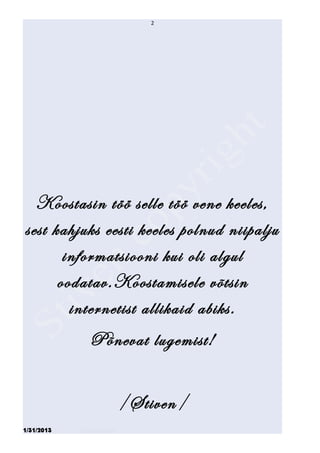 2




  Koostasin töö selle töö vene keeles,
sest kahjuks eesti keeles polnud niipalju
       informatsiooni kui oli algul
      oodatav.Koostamisele võtsin
        internetist allikaid abiks.
               Põnevat lugemist!


                             /Stiven/
1/31/2013   Stiven Danilov
 