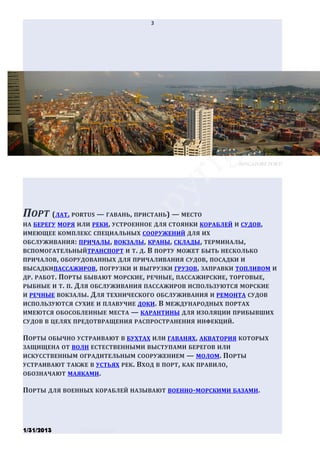 3




                                                        (Singapore port)




ПОРТ (ЛАТ. PORTUS — ГАВАНЬ, ПРИСТАНЬ) — МЕСТО
НА БЕРЕГУ МОРЯ ИЛИ РЕКИ , УСТРОЕННОЕ ДЛЯ СТОЯНКИ КОРАБЛЕЙ И СУДОВ ,
ИМЕЮЩЕЕ КОМПЛЕКС СПЕЦИАЛЬНЫХ СООРУЖЕНИЙ ДЛЯ ИХ
ОБСЛУЖИВАНИЯ : ПРИЧАЛЫ , ВОКЗАЛЫ, КРАНЫ, СКЛАДЫ , ТЕРМИНАЛЫ,
ВСПОМОГАТЕЛЬНЫЙТРАНСПОРТ И Т. Д. В ПОРТУ МОЖЕТ БЫТЬ НЕСКОЛЬКО
ПРИЧАЛОВ , ОБОРУДОВАННЫХ ДЛЯ ПРИЧАЛИВАНИЯ СУДОВ , ПОСАДКИ И
ВЫСАДКИПАССАЖИРОВ, ПОГРУЗКИ И ВЫГРУЗКИ ГРУЗОВ , ЗАПРАВКИ ТОПЛИВОМ И
ДР . РАБОТ. ПОРТЫ БЫВАЮТ МОРСКИЕ , РЕЧНЫЕ, ПАССАЖИРСКИЕ , ТОРГОВЫЕ,
РЫБНЫЕ И Т. П. ДЛЯ ОБСЛУЖИВАНИЯ ПАССАЖИРОВ ИСПОЛЬЗУЮТСЯ МОРСКИЕ
И РЕЧНЫЕ ВОКЗАЛЫ. ДЛЯ ТЕХНИЧЕСКОГО ОБСЛУЖИВАНИЯ И РЕМОНТА СУДОВ
ИСПОЛЬЗУЮТСЯ СУХИЕ И ПЛАВУЧИЕ ДОКИ . В МЕЖДУНАРОДНЫХ ПОРТАХ
ИМЕЮТСЯ ОБОСОБЛЕННЫЕ МЕСТА — КАРАНТИНЫ ДЛЯ ИЗОЛЯЦИИ ПРИБЫВШИХ
СУДОВ В ЦЕЛЯХ ПРЕДОТВРАЩЕНИЯ РАСПРОСТРАНЕНИЯ ИНФЕКЦИЙ .

ПОРТЫ ОБЫЧНО УСТРАИВАЮТ В БУХТАХ ИЛИ ГАВАНЯХ, АКВАТОРИЯ КОТОРЫХ
ЗАЩИЩЕНА ОТ ВОЛН ЕСТЕСТВЕННЫМИ ВЫСТУПАМИ БЕРЕГОВ ИЛИ
ИСКУССТВЕННЫМ ОГРАДИТЕЛЬНЫМ СООРУЖЕНИЕМ — МОЛОМ . ПОРТЫ
УСТРАИВАЮТ ТАКЖЕ В УСТЬЯХ РЕК. ВХОД В ПОРТ, КАК ПРАВИЛО ,
ОБОЗНАЧАЮТ МАЯКАМИ .

ПОРТЫ ДЛЯ ВОЕННЫХ КОРАБЛЕЙ НАЗЫВАЮТ ВОЕННО-МОРСКИМИ БАЗАМИ.




1/31/2013      Stiven Danilov
 