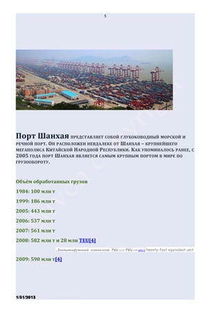 5




Порт Шанхая ПРЕДСТАВЛЯЕТ СОБОЙ ГЛУБОКОВОДНЫЙ МОРСКОЙ И
РЕЧНОЙ ПОРТ. ОН РАСПОЛОЖЕН НЕВДАЛЕКЕ ОТ ШАНХАЯ – КРУПНЕЙШЕГО
МЕГАПОЛИСА КИТАЙСКОЙ НАРОДНОЙ РЕСПУБЛИКИ . КАК УПОМИНАЛОСЬ РАНЕЕ, С
2005 ГОДА ПОРТ ШАНХАЯ ЯВЛЯЕТСЯ САМЫМ КРУПНЫМ ПОРТОМ В МИРЕ ПО
ГРУЗООБОРОТУ .



Объём обработанных грузов
1984: 100 млн т
1999: 186 млн т
2005: 443 млн т
2006: 537 млн т
2007: 561 млн т
2008: 582 млн т и 28 млн TEU[4]
                  (Двадцатифутовый эквивалент (TEU или teu от англ. twenty-foot equivalent unit)

2009: 590 млн т[4]




1/31/2013         Stiven Danilov
 
