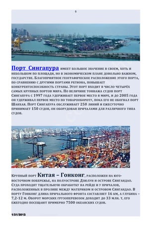6




Порт Сингапура ИМЕЕТ БОЛЬШОЕ ЗНАЧЕНИЕ В СВОЕМ, ХОТЬ И
НЕБОЛЬШОМ ПО ПЛОЩАДИ, НО В ЭКОНОМИЧЕСКОМ ПЛАНЕ ДОВОЛЬНО ВАЖНОМ ,
ГОСУДАРСТВЕ . БЛАГОПРИЯТНОЕ ГЕОГРАФИЧЕСКОЕ РАСПОЛОЖЕНИЕ ЭТОГО ПОРТА ,
ПО СРАВНЕНИЮ С ДРУГИМИ ПОРТАМИ РЕГИОНА, ПОВЫШАЕТ
КОНКУРЕНТОСПОСОБНОСТЬ СТРАНЫ. ЭТОТ ПОРТ ВХОДИТ В ЧИСЛО ЧЕТЫРЁХ
САМЫХ КРУПНЫХ ПОРТОВ МИРА . ПО ВЕЛИЧИНЕ ТОННАЖА СУДОВ ПОРТ
СИНГАПУРА С 1997 ГОДА УДЕРЖИВАЕТ ПЕРВОЕ МЕСТО В МИРЕ, И ДО 2005 ГОДА
ОН УДЕРЖИВАЛ ПЕРВОЕ МЕСТО ПО ТОВАРООБОРОТУ, ПОКА ЕГО НЕ ОБОГНАЛ ПОРТ
ШАНХАЯ. ПОРТ СИНГАПУРА ОБСЛУЖИВАЕТ 250 ЛИНИЙ И ЕЖЕСУТОЧНО
ПРИНИМАЕТ 150 СУДОВ , ОН ОБОРУДОВАН ПРИЧАЛАМИ ДЛЯ РАЗЛИЧНОГО ТИПА
СУДОВ .




КРУПНЫЙ ПОРТ Китая – Гонконг , РАСПОЛОЖЕН НА ЮГО-
ВОСТОЧНОМ ПОБЕРЕЖЬЕ , НА ПОЛУОСТРОВЕ ДЗЮЛУН И ОСТРОВЕ СЯНГАНДАО .
СУДА ПРОХОДЯТ ТЩАТЕЛЬНУЮ ОБРАБОТКУ НА РЕЙДЕ И У ПРИЧАЛОВ,
РАСПОЛОЖЕННЫХ В ПРОЛИВЕ МЕЖДУ МАТЕРИКОМ И ОСТРОВОМ СЯНГАНДАО . В
ПОРТУ ГОНКОНГ ДЛИНА ПРИЧАЛЬНОГО ФРОНТА СОСТАВЛЯЕТ 16 КМ , А ГЛУБИНА –
7,2-12 М. ОБОРОТ МОРСКИХ ГРУЗОПЕРЕВОЗОК ДОХОДИТ ДО 33 МЛН. Т, ЕГО
ЕЖЕГОДНО ПОСЕЩАЮТ ПРИМЕРНО 7500 ОКЕАНСКИХ СУДОВ .


1/31/2013      Stiven Danilov
 