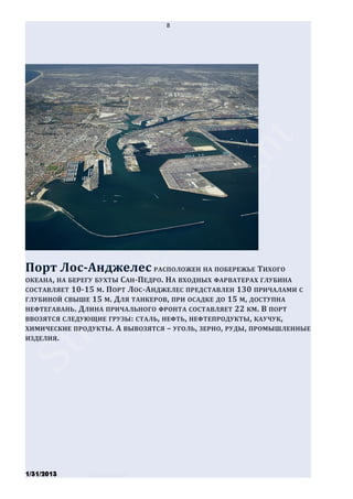 8




Порт Лос-Анджелес РАСПОЛОЖЕН НА ПОБЕРЕЖЬЕ ТИХОГО
ОКЕАНА , НА БЕРЕГУ БУХТЫ САН-ПЕДРО . НА ВХОДНЫХ ФАРВАТЕРАХ ГЛУБИНА
СОСТАВЛЯЕТ 10-15 М. ПОРТ ЛОС-АНДЖЕЛЕС ПРЕДСТАВЛЕН 130 ПРИЧАЛАМИ С
ГЛУБИНОЙ СВЫШЕ 15 М. ДЛЯ ТАНКЕРОВ, ПРИ ОСАДКЕ ДО 15 М, ДОСТУПНА
НЕФТЕГАВАНЬ. ДЛИНА ПРИЧАЛЬНОГО ФРОНТА СОСТАВЛЯЕТ 22 КМ . В ПОРТ
ВВОЗЯТСЯ СЛЕДУЮЩИЕ ГРУЗЫ : СТАЛЬ, НЕФТЬ , НЕФТЕПРОДУКТЫ , КАУЧУК,
ХИМИЧЕСКИЕ ПРОДУКТЫ. А ВЫВОЗЯТСЯ – УГОЛЬ , ЗЕРНО, РУДЫ , ПРОМЫШЛЕННЫЕ
ИЗДЕЛИЯ.




1/31/2013      Stiven Danilov
 