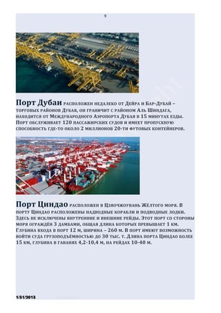 9




Порт Дубаи РАСПОЛОЖЕН НЕДАЛЕКО ОТ ДЕЙРА И БАР-ДУБАЙ –
ТОРГОВЫХ РАЙОНОВ ДУБАЯ, ОН ГРАНИЧИТ С РАЙОНОМ АЛЬ ШИНДАГА ,
НАХОДИТСЯ ОТ МЕЖДУНАРОДНОГО АЭРОПОРТА ДУБАЯ В 15 МИНУТАХ ЕЗДЫ .
ПОРТ ОБСЛУЖИВАЕТ 120 ПАССАЖИРСКИХ СУДОВ И ИМЕЕТ ПРОПУСКНУЮ
СПОСОБНОСТЬ ГДЕ-ТО ОКОЛО 2 МИЛЛИОНОВ 20- ТИ ФУТОВЫХ КОНТЕЙНЕРОВ .




Порт Циндао РАСПОЛОЖЕН В ЦЗЯОЧЖОУВАНЬ ЖЁЛТОГО МОРЯ. В
ПОРТУ ЦИНДАО РАСПОЛОЖЕНЫ НАДВОДНЫЕ КОРАБЛИ И ПОДВОДНЫЕ ЛОДКИ .
ЗДЕСЬ НЕ ИСКЛЮЧЕНЫ ВНУТРЕННИЕ И ВНЕШНИЕ РЕЙДЫ. ЭТОТ ПОРТ СО СТОРОНЫ
МОРЯ ОГРАЖДЁН 3 ДАМБАМИ , ОБЩАЯ ДЛИНА КОТОРЫХ ПРЕВЫШАЕТ 1 КМ.
ГЛУБИНА ВХОДА В ПОРТ 12 М, ШИРИНА – 260 М. В ПОРТ ИМЕЮТ ВОЗМОЖНОСТЬ
ВОЙТИ СУДА ГРУЗОПОДЪЁМНОСТЬЮ ДО 30 ТЫС. Т. ДЛИНА ПОРТА ЦИНДАО БОЛЕЕ
15 КМ, ГЛУБИНА В ГАВАНЯХ 4,2-10,4 М, НА РЕЙДАХ 10-40 М.




1/31/2013      Stiven Danilov
 