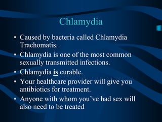 ChlamydiaCaused by bacteria called Chlamydia Trachomatis.Chlamydia is one of the most common sexually transmitted infections.Chlamydia is curable.Your healthcare provider will give you antibiotics for treatment.Anyone with whom you’ve had sex will also need to be treated
