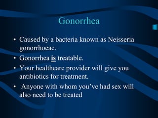 GonorrheaCaused by a bacteria known as Neisseria gonorrhoeae.Gonorrhea is treatable.Your healthcare provider will give you antibiotics for treatment. Anyone with whom you’ve had sex will also need to be treated