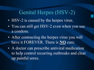 Genital Herpes (HSV-2)HSV-2 is caused by the herpes virus.You can still get HSV-2 even when you use a condom.After contracting the herpes virus you will have it FOREVER. There is NO cure.A doctor can prescribe antiviral medication to help control recurring outbreaks and clear up painful sores.