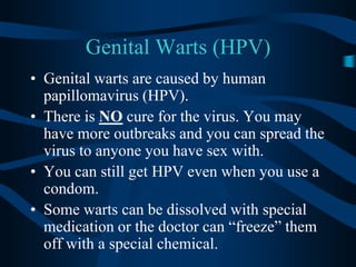 Genital Warts (HPV)Genital warts are caused by human papillomavirus (HPV).There is NO cure for the virus. You may have more outbreaks and you can spread the virus to anyone you have sex with.  You can still get HPV even when you use a condom.Some warts can be dissolved with special medication or the doctor can “freeze” them off with a special chemical.