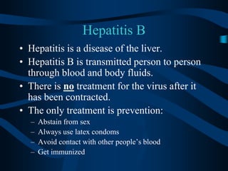 Hepatitis BHepatitis is a disease of the liver.Hepatitis B is transmitted person to person through blood and body fluids.There is no treatment for the virus after it has been contracted.The only treatment is prevention:Abstain from sexAlways use latex condomsAvoid contact with other people’s bloodGet immunized