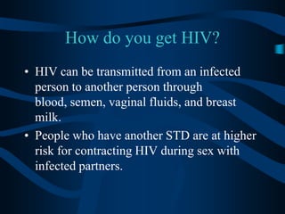 How do you get HIV?HIV can be transmitted from an infected person to another person through blood, semen, vaginal fluids, and breast milk.People who have another STD are at higher risk for contracting HIV during sex with infected partners.