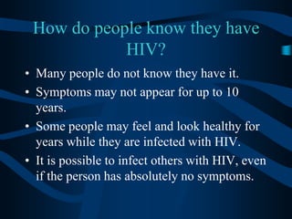 How do people know they have HIV?Many people do not know they have it.Symptoms may not appear for up to 10 years.Some people may feel and look healthy for years while they are infected with HIV.It is possible to infect others with HIV, even if the person has absolutely no symptoms.