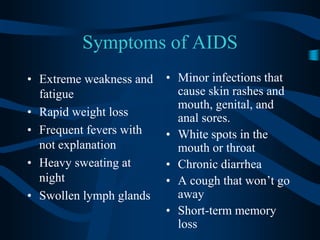 Symptoms of AIDSExtreme weakness and fatigueRapid weight lossFrequent fevers with not explanationHeavy sweating at nightSwollen lymph glandsMinor infections that cause skin rashes and mouth, genital, and anal sores.White spots in the mouth or throatChronic diarrheaA cough that won’t go awayShort-term memory loss