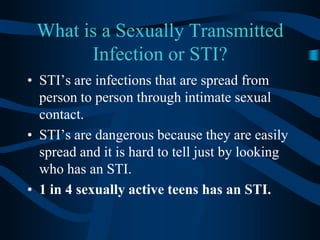 What is a Sexually Transmitted Infection or STI?STI’s are infections that are spread from person to person through intimate sexual contact.STI’s are dangerous because they are easily spread and it is hard to tell just by looking who has an STI.1 in 4 sexually active teens has an STI.