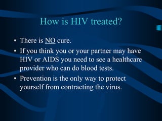 How is HIV treated?There is NO cure.If you think you or your partner may have HIV or AIDS you need to see a healthcare provider who can do blood tests.Prevention is the only way to protect yourself from contracting the virus.