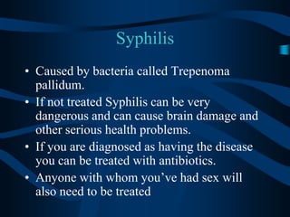 SyphilisCaused by bacteria called Trepenoma pallidum.  If not treated Syphilis can be very dangerous and can cause brain damage and other serious health problems.If you are diagnosed as having the disease you can be treated with antibiotics.Anyone with whom you’ve had sex will also need to be treated