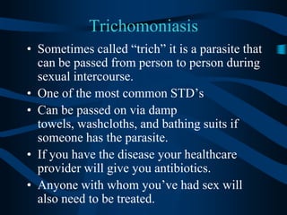 TrichomoniasisSometimes called “trich” it is a parasite that can be passed from person to person during sexual intercourse.One of the most common STD’sCan be passed on via damp towels, washcloths, and bathing suits if someone has the parasite.If you have the disease your healthcare provider will give you antibiotics.Anyone with whom you’ve had sex will also need to be treated.
