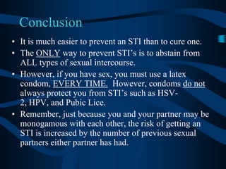 ConclusionIt is much easier to prevent an STI than to cure one.The ONLY way to prevent STI’s is to abstain from ALL types of sexual intercourse.However, if you have sex, you must use a latex condom, EVERY TIME.  However, condoms do not always protect you from STI’s such as HSV-2, HPV, and Pubic Lice.Remember, just because you and your partner may be monogamous with each other, the risk of getting an STI is increased by the number of previous sexual partners either partner has had.