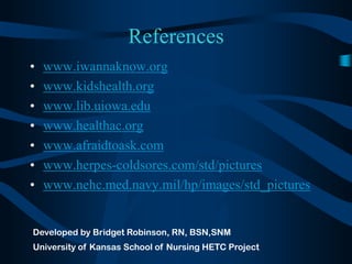 Referenceswww.iwannaknow.orgwww.kidshealth.orgwww.lib.uiowa.eduwww.healthac.orgwww.afraidtoask.comwww.herpes-coldsores.com/std/pictureswww.nehc.med.navy.mil/hp/images/std_picturesDeveloped by Bridget Robinson, RN, BSN,SNMUniversity of Kansas School of Nursing HETC Project
