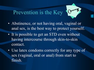 Prevention is the KeyAbstinence, or not having oral, vaginal or anal sex, is the best way to protect yourself. It is possible to get an STD even without having intercourse through skin-to-skin contact.Use latex condoms correctly for any type of sex (vaginal, oral or anal) from start to finish. 