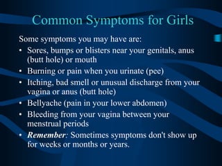 Common Symptoms for GirlsSome symptoms you may have are: Sores, bumps or blisters near your genitals, anus (butt hole) or mouth Burning or pain when you urinate (pee) Itching, bad smell or unusual discharge from your vagina or anus (butt hole) Bellyache (pain in your lower abdomen) Bleeding from your vagina between your menstrual periods Remember: Sometimes symptoms don't show up for weeks or months or years. 