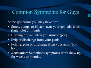 Common Symptoms for GuysSome symptoms you may have are: Sores, bumps or blisters near your genitals, anus (butt hole) or mouth Burning or pain when you urinate (pee) Drip or discharge from your penis Itching, pain or discharge from your anus (butt hole) Remember: Sometimes symptoms don't show up for weeks or months. 
