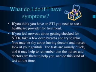 What do I do if I have symptoms?If you think you have an STI you need to see a healthcare provider for treatment.If you feel nervous about getting checked for STDs, take a few deep breaths and try to relax. You may be shy about having doctors and nurses look at your genitals. The tests are usually quick, and it may help to remember that the nurses and doctors are there to help you, and do this kind of test all the time.