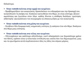 Ειδικότερα:
▪ Όταν τοποθετούνται στην αρχή του κειμένου:
– Προβληματίζουν τον αναγνώστη, προσελκύουν το ενδιαφέρον και την προσοχή του,
κινητοποιούν τη σκέψη του. Εισάγουν κατευθείαν στο θέμα, αν είναι εύστοχα. Δίνουν
αμεσότητα και ζωντάνια στον λόγο, καθώς δίνεται η αίσθηση διαλόγου (ερώτηση-
απάντηση). Διευκολύνουν τον συγγραφέα να επικοινωνήσει με τον αναγνώστη.
▪ Όταν τοποθετούνται στη μέση του κειμένου:
– Συνδέουν δύο διαφορετικές νοηματικές ενότητες ή εισάγουν ένα νέο θέμα. Εισάγουν
στο θέμα μιας ενότητας.
▪ Όταν τοποθετούνται στο τέλος του κειμένου:
– Επιτυγχάνουν και καλύτερο αποτέλεσμα, γιατί απασχολούν για περισσότερο χρόνο
τον δέκτη, εφόσον είναι η τελευταία εντύπωση και εικόνα που του δημιουργείται, μιας
και τα ερωτήματα αυτά συμπυκνώνουν όλες τις ιδέες του κύριου μέρους.
 
