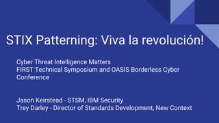 STIX Patterning: Viva la revolución!
Cyber Threat Intelligence Matters
FIRST Technical Symposium and OASIS Borderless Cyber
Conference
Jason Keirstead - STSM, IBM Security
Trey Darley - Director of Standards Development, New Context
 