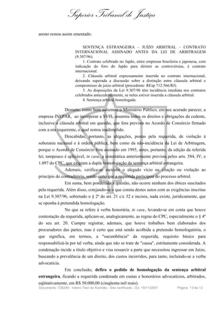 Superior Tribunal de Justiça
aresto restou assim ementado:

                             SENTENÇA ESTRANGEIRA – JUÍZO ARBITRAL – CONTRATO
                        INTERNACIONAL ASSINADO ANTES DA LEI DE ARBITRAGEM
                        (9.307/96).
                             1. Contrato celebrado no Japão, entre empresas brasileira e japonesa, com
                        indicação do foro do Japão para dirimir as controvérsias, é contrato
                        internacional.
                             2. Cláusula arbitral expressamente inserida no contrato internacional,
                        deixando superada a discussão sobre a distinção entre cláusula arbitral e
                        compromisso de juízo arbitral (precedente: REsp 712.566/RJ).
                             3. As disposições da Lei 9.307/96 têm incidência imediata nos contratos
                        celebrados antecedentemente, se neles estiver inserida a cláusula arbitral.
                             4. Sentença arbitral homologada.

               Destarte, como bem salientou o Ministério Público, em seu acurado parecer, a
empresa INEPAR, ao incorporar a SVIS, assumiu todos os direitos e obrigações da cedente,
inclusive a cláusula arbitral em questão, que fora prevista no Acordo de Consórcio firmado
com a ora requerente, o qual restou inadimplido.
               Descabidas, portanto, as alegações, postas pela requerida, de violação à
soberania nacional e à ordem pública, bem como da não-incidência da Lei de Arbitragem,
porque o Acordo de Consórcio fora assinado em 1995, antes, portanto, da edição da referida
lei; tampouco é aplicável, in casu, a sistemática anteriormente prevista pelos arts. 584, IV, e
1.097 do CPC, que exigiam a dupla homologação da sentença arbitral estrangeira.
               Ademais, verifica-se inexistir o alegado vício na citação ou violação ao
princípio do contraditório, sendo certo que a requerida participou do processo arbitral.
               Em suma, bem ponderada a questão, não ocorre nenhum dos óbices suscitados
pela requerida. Além disso, cotejando-se o que consta destes autos com as exigências inscritas
na Lei 9.307/96, sobretudo o § 2º do art. 21 c/c 32 e incisos, nada existe, juridicamente, que
se oponha à pretendida homologação.
               No que se refere à verba honorária, in casu, levando-se em conta que houve
contestação da requerida, aplicam-se, analogicamente, as regras do CPC, especialmente o § 4º
do seu art. 20. Cumpre registrar, ademais, que houve trabalhos bem elaborados dos
procuradores das partes, mas é certo que está sendo acolhida a pretensão homologatória, o
que significa, em termos, a "sucumbência" da requerida, requisito básico para
responsabilizá-la por tal verba, ainda que não se trate de "causa", estritamente considerada. A
condenação incide a título objetivo e visa ressarcir a parte que necessitou ingressar em Juízo,
buscando a prevalência de um direito, dos custos incorridos, para tanto, incluindo-se a verba
advocatícia.
               Em conclusão, defiro o pedido de homologação da sentença arbitral
estrangeira, ficando a requerida condenada em custas e honorários advocatícios, arbitrados,
eqüitativamente, em R$ 50.000,00 (cinqüenta mil reais).
Documento: 726249 - Inteiro Teor do Acórdão - Site certificado - DJ: 19/11/2007      Página 1 0 de 13
 