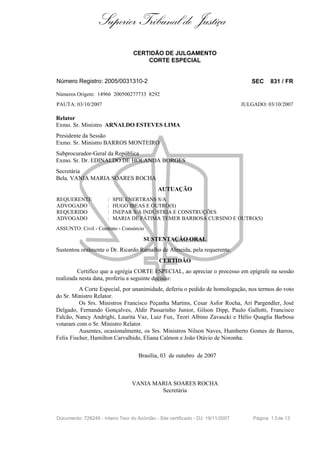 Superior Tribunal de Justiça
                                   CERTIDÃO DE JULGAMENTO
                                       CORTE ESPECIAL


Número Registro: 2005/0031310-2                                                      SEC     831 / FR

Números Origem: 14966 200500277733 8292
PAUTA: 03/10/2007                                                                 JULGADO: 03/10/2007

Relator
Exmo. Sr. Ministro ARNALDO ESTEVES LIMA
Presidente da Sessão
Exmo. Sr. Ministro BARROS MONTEIRO
Subprocurador-Geral da República
Exmo. Sr. Dr. EDINALDO DE HOLANDA BORGES
Secretária
Bela. VANIA MARIA SOARES ROCHA
                                              AUTUAÇÃO
REQUERENTE             :   SPIE ENERTRANS S/A
ADVOGADO               :   HUGO IBEAS E OUTRO(S)
REQUERIDO              :   INEPAR S/A INDÚSTRIA E CONSTRUÇÕES
ADVOGADO               :   MARIA DE FÁTIMA TEMER BARBOSA CURSINO E OUTRO(S)
ASSUNTO: Civil - Contrato - Consórcio

                                       SUSTENTAÇÃO ORAL
Sustentou oralmente o Dr. Ricardo Ramalho de Almeida, pela requerente.
                                              CERTIDÃO
         Certifico que a egrégia CORTE ESPECIAL, ao apreciar o processo em epígrafe na sessão
realizada nesta data, proferiu a seguinte decisão:
          A Corte Especial, por unanimidade, deferiu o pedido de homologação, nos termos do voto
do Sr. Ministro Relator.
          Os Srs. Ministros Francisco Peçanha Martins, Cesar Asfor Rocha, Ari Pargendler, José
Delgado, Fernando Gonçalves, Aldir Passarinho Junior, Gilson Dipp, Paulo Gallotti, Francisco
Falcão, Nancy Andrighi, Laurita Vaz, Luiz Fux, Teori Albino Zavascki e Hélio Quaglia Barbosa
votaram com o Sr. Ministro Relator.
          Ausentes, ocasionalmente, os Srs. Ministros Nilson Naves, Humberto Gomes de Barros,
Felix Fischer, Hamilton Carvalhido, Eliana Calmon e João Otávio de Noronha.

                                     Brasília, 03 de outubro de 2007



                                  VANIA MARIA SOARES ROCHA
                                          Secretária



Documento: 726249 - Inteiro Teor do Acórdão - Site certificado - DJ: 19/11/2007       Página 1 3 de 13
 