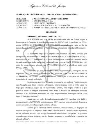 Superior Tribunal de Justiça
SENTENÇA ESTRANGEIRA CONTESTADA Nº 831 - FR (2005/0031310-2)

RELATOR                 :   MINISTRO ARNALDO ESTEVES LIMA
REQUERENTE              :   SPIE ENERTRANS S/A
ADVOGADO                :   HUGO IBEAS E OUTRO(S)
REQUERIDO               :   INEPAR S/A INDÚSTRIA E CONSTRUÇÕES
ADVOGADO                :   MARIA DE FÁTIMA TEMER BARBOSA CURSINO E OUTRO(S)

                                              RELATÓRIO

                 MINISTRO ARNALDO ESTEVES LIMA:
                 SPIE ENERTRANS S/A (SET), sociedade com sede na França, requer a
homologação de Sentença Arbitral Estrangeira de (fls. 160/263, vol. 1), proferida em 7/5/03,
contra INEPAR S/A INDÚSTRIA E CONSTRUÇÕES, sociedade com sede no Rio de
Janeiro/RJ, pela International Court of Arbitration, da International Chamber of Commerce –
ICC.
                 A requerente alega que a empresa ora requerida (INEPAR) sucedeu, por
incorporação, sua subsidiária - SADE VIGESA INDUSTRIAL E SERVIÇOS S/A (SVIS) -,
nos termos do art. 227 da Lei das S.A., e que a SVIS tornou-se cessionária e assumiu, total e
incondicionalmente, todos os direitos e obrigações da empresa SADE VIGESA S/A, cujo
nome foi posteriormente alterado para S/V ENGENHARIA S/A e referida no laudo como
SVE ou SADE.
                 Acrescenta que esta última (SVE) fora, originariamente, contraparte da ora
requerente (SET) em consórcio firmado com a ETHIOPIAN ELECTRIC LIGHT & POWER
AUTHORITY, em 23/6/95, para o fornecimento, construção e colocação de linha de
transmissão de energia na Etiópia.
                 Sustenta que, por força de cessão contratual e em razão do “inadimplemento
das obrigações que deram origem à arbitragem, esta foi iniciada contra a SVIS, sendo ela
logo após substituída, depois de ser incorporada e extinta, pela própria INEPAR, a qual
passou a atuar e a integrar, diretamente como parte, o processo de arbitragem, inclusive
firmando a 'Ata de Missão' prevista no art. 18 do Regulamento de Arbitragem da ICC (vide
item 28 da sentença arbitral)”.
                 Alega que, em razão do inadimplemento pela SVE (sucedida pela SVIS e,
posteriormente, pela INEPAR), a ora requerente (SET) incorreu em substanciais despesas e
custos adicionais, reconhecidos pela sentença arbitral.
                 Afirma que o Tribunal arbitral enfrentou, exaustivamente, as alegações de
suposta não-sujeição da requerida (INEPAR) à cláusula arbitral, “inclusive sob o argumento
de não ter havido a cessão, com a respectiva assunção dos direitos e obrigações ... e, portanto,
segundo essa mesma alegação, não ter havido, tampouco, a transferência e assunção da
cláusula arbitral”.
Documento: 726249 - Inteiro Teor do Acórdão - Site certificado - DJ: 19/11/2007   Página 2 de 13
 